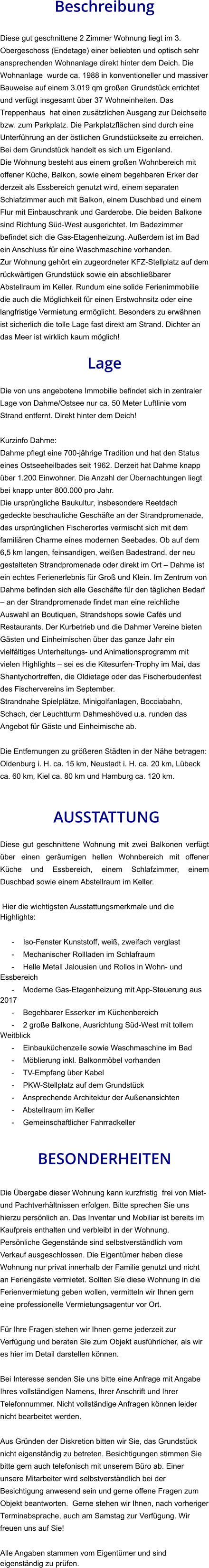 Beschreibung  Diese gut geschnittene 2 Zimmer Wohnung liegt im 3. Obergeschoss (Endetage) einer beliebten und optisch sehr ansprechenden Wohnanlage direkt hinter dem Deich. Die Wohnanlage  wurde ca. 1988 in konventioneller und massiver Bauweise auf einem 3.019 qm großen Grundstück errichtet und verfügt insgesamt über 37 Wohneinheiten. Das Treppenhaus  hat einen zusätzlichen Ausgang zur Deichseite bzw. zum Parkplatz. Die Parkplatzflächen sind durch eine Unterführung an der östlichen Grundstückseite zu erreichen. Bei dem Grundstück handelt es sich um Eigenland. Die Wohnung besteht aus einem großen Wohnbereich mit offener Küche, Balkon, sowie einem begehbaren Erker der derzeit als Essbereich genutzt wird, einem separaten Schlafzimmer auch mit Balkon, einem Duschbad und einem Flur mit Einbauschrank und Garderobe. Die beiden Balkone sind Richtung Süd-West ausgerichtet. Im Badezimmer befindet sich die Gas-Etagenheizung. Außerdem ist im Bad ein Anschluss für eine Waschmaschine vorhanden. Zur Wohnung gehört ein zugeordneter KFZ-Stellplatz auf dem rückwärtigen Grundstück sowie ein abschließbarer Abstellraum im Keller. Rundum eine solide Ferienimmobilie die auch die Möglichkeit für einen Erstwohnsitz oder eine langfristige Vermietung ermöglicht. Besonders zu erwähnen ist sicherlich die tolle Lage fast direkt am Strand. Dichter an das Meer ist wirklich kaum möglich!  Lage  Die von uns angebotene Immobilie befindet sich in zentraler Lage von Dahme/Ostsee nur ca. 50 Meter Luftlinie vom Strand entfernt. Direkt hinter dem Deich!  Kurzinfo Dahme: Dahme pflegt eine 700-jährige Tradition und hat den Status eines Ostseeheilbades seit 1962. Derzeit hat Dahme knapp über 1.200 Einwohner. Die Anzahl der Übernachtungen liegt bei knapp unter 800.000 pro Jahr. Die ursprüngliche Baukultur, insbesondere Reetdach gedeckte beschauliche Geschäfte an der Strandpromenade, des ursprünglichen Fischerortes vermischt sich mit dem familiären Charme eines modernen Seebades. Ob auf dem 6,5 km langen, feinsandigen, weißen Badestrand, der neu gestalteten Strandpromenade oder direkt im Ort – Dahme ist ein echtes Ferienerlebnis für Groß und Klein. Im Zentrum von Dahme befinden sich alle Geschäfte für den täglichen Bedarf – an der Strandpromenade findet man eine reichliche Auswahl an Boutiquen, Strandshops sowie Cafés und Restaurants. Der Kurbetrieb und die Dahmer Vereine bieten Gästen und Einheimischen über das ganze Jahr ein vielfältiges Unterhaltungs- und Animationsprogramm mit vielen Highlights – sei es die Kitesurfen-Trophy im Mai, das Shantychortreffen, die Oldietage oder das Fischerbudenfest des Fischervereins im September. Strandnahe Spielplätze, Minigolfanlagen, Bocciabahn, Schach, der Leuchtturm Dahmeshöved u.a. runden das Angebot für Gäste und Einheimische ab.  Die Entfernungen zu größeren Städten in der Nähe betragen: Oldenburg i. H. ca. 15 km, Neustadt i. H. ca. 20 km, Lübeck ca. 60 km, Kiel ca. 80 km und Hamburg ca. 120 km.    AUSSTATTUNG Diese gut geschnittene Wohnung mit zwei Balkonen verfügt über einen geräumigen hellen Wohnbereich mit offener Küche und Essbereich, einem Schlafzimmer, einem Duschbad sowie einem Abstellraum im Keller.  Hier die wichtigsten Ausstattungsmerkmale und die Highlights:  - Iso-Fenster Kunststoff, weiß, zweifach verglast - Mechanischer Rollladen im Schlafraum - Helle Metall Jalousien und Rollos in Wohn- und Essbereich - Moderne Gas-Etagenheizung mit App-Steuerung aus 2017 - Begehbarer Esserker im Küchenbereich - 2 große Balkone, Ausrichtung Süd-West mit tollem Weitblick - Einbauküchenzeile sowie Waschmaschine im Bad - Möblierung inkl. Balkonmöbel vorhanden - TV-Empfang über Kabel - PKW-Stellplatz auf dem Grundstück - Ansprechende Architektur der Außenansichten - Abstellraum im Keller - Gemeinschaftlicher Fahrradkeller   BESONDERHEITEN  Die Übergabe dieser Wohnung kann kurzfristig  frei von Miet- und Pachtverhältnissen erfolgen. Bitte sprechen Sie uns hierzu persönlich an. Das Inventar und Mobiliar ist bereits im Kaufpreis enthalten und verbleibt in der Wohnung. Persönliche Gegenstände sind selbstverständlich vom Verkauf ausgeschlossen. Die Eigentümer haben diese Wohnung nur privat innerhalb der Familie genutzt und nicht an Feriengäste vermietet. Sollten Sie diese Wohnung in die Ferienvermietung geben wollen, vermitteln wir Ihnen gern eine professionelle Vermietungsagentur vor Ort.  Für Ihre Fragen stehen wir Ihnen gerne jederzeit zur Verfügung und beraten Sie zum Objekt ausführlicher, als wir es hier im Detail darstellen können.  Bei Interesse senden Sie uns bitte eine Anfrage mit Angabe Ihres vollständigen Namens, Ihrer Anschrift und Ihrer Telefonnummer. Nicht vollständige Anfragen können leider nicht bearbeitet werden.  Aus Gründen der Diskretion bitten wir Sie, das Grundstück nicht eigenständig zu betreten. Besichtigungen stimmen Sie bitte gern auch telefonisch mit unserem Büro ab. Einer unsere Mitarbeiter wird selbstverständlich bei der Besichtigung anwesend sein und gerne offene Fragen zum Objekt beantworten.  Gerne stehen wir Ihnen, nach vorheriger Terminabsprache, auch am Samstag zur Verfügung. Wir freuen uns auf Sie!  Alle Angaben stammen vom Eigentümer und sind eigenständig zu prüfen.