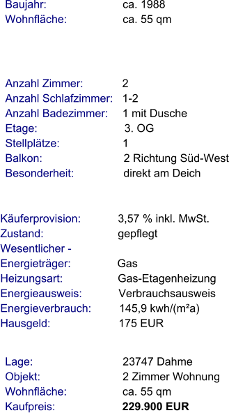 Lage:                             23747 Dahme Objekt:                           2 Zimmer Wohnung Wohnfläche:                  ca. 55 qm Kaufpreis:                      229.900 EUR Anzahl Zimmer:            2 Anzahl Schlafzimmer:   1-2  Anzahl Badezimmer:     1 mit Dusche Etage:                             3. OG Stellplätze:                     1  Balkon:                           2 Richtung Süd-West Besonderheit:                direkt am Deich    Baujahr:                         ca. 1988 Wohnfläche:                  ca. 55 qm  Käuferprovision:            3,57 % inkl. MwSt. Zustand:                        gepflegt Wesentlicher - Energieträger:               Gas Heizungsart:                  Gas-Etagenheizung Energieausweis:            Verbrauchsausweis Energieverbrauch:         145,9 kwh/(m²a) Hausgeld:                      175 EUR